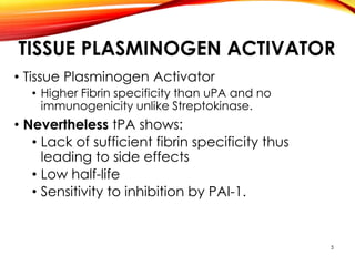 TISSUE PLASMINOGEN ACTIVATOR
• Tissue Plasminogen Activator
• Higher Fibrin specificity than uPA and no
immunogenicity unlike Streptokinase.
• Nevertheless tPA shows:
• Lack of sufficient fibrin specificity thus
leading to side effects
• Low half-life
• Sensitivity to inhibition by PAI-1.
5
 