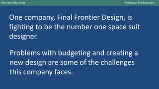 One company, Final Frontier Design, is
fighting to be the number one space suit
designer.
Mariana Martinez Professor Klinkowstein
Problems with budgeting and creating a
new design are some of the challenges
this company faces.
 