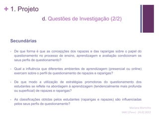 + 1. Projeto
                       d. Questões de Investigação (2/2)



  Secundárias

  •   De que forma é que as concepções dos rapazes e das raparigas sobre o papel do
      questionamento no processo de ensino, aprendizagem e avaliação condicionam os
      seus perfis de questionamento?

  •   Qual a influência que diferentes ambientes de aprendizagem (presencial ou online)
      exercem sobre o perfil de questionamento de rapazes e raparigas?

  •   De que modo a utilização de estratégias promotoras do questionamento dos
      estudantes se reflete na abordagem à aprendizagem (tendencialmente mais profunda
      ou superficial) de rapazes e raparigas?

  •   As classificações obtidas pelos estudantes (raparigas e rapazes) são influenciadas
      pelos seus perfis de questionamento?
                                                                                 Mariana Martinho
                                                                           SIME (2ºano) - 24.02.2012
 