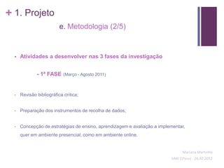 + 1. Projeto
                          e. Metodologia (2/5)


     Atividades a desenvolver nas 3 fases da investigação


              - 1ª FASE     (Março - Agosto 2011)



  •   Revisão bibliográfica crítica;


  •   Preparação dos instrumentos de recolha de dados;


  •   Concepção de estratégias de ensino, aprendizagem e avaliação a implementar,
      quer em ambiente presencial, como em ambiente online.


                                                                                Mariana Martinho
                                                                          SIME (2ºano) - 24.02.2012
 