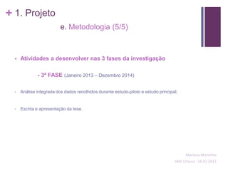 + 1. Projeto
                          e. Metodologia (5/5)



     Atividades a desenvolver nas 3 fases da investigação

              - 3ª FASE (Janeiro 2013 – Dezembro 2014)

  •   Análise integrada dos dados recolhidos durante estudo-piloto e estudo principal;


  •   Escrita e apresentação da tese.




                                                                                          Mariana Martinho
                                                                                    SIME (2ºano) - 24.02.2012
 