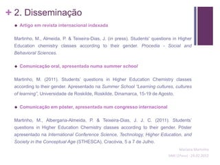 + 2. Disseminação
    Artigo em revista internacional indexada

 Martinho, M., Almeida, P. & Teixeira-Dias, J. (in press). Students' questions in Higher
 Education chemistry classes according to their gender. Procedia - Social and
 Behavioral Sciences.

    Comunicação oral, apresentada numa summer school

 Martinho, M. (2011). Students’ questions in Higher Education Chemistry classes
 according to their gender. Apresentado na Summer School “Learning cultures, cultures
 of learning”, Universidade de Roskilde, Roskilde, Dinamarca, 15-19 de Agosto.

    Comunicação em póster, apresentada num congresso internacional

 Martinho, M., Albergaria-Almeida, P. & Teixeira-Dias, J. J. C. (2011). Students’
 questions in Higher Education Chemistry classes according to their gender. Póster
 apresentado na International Conference Science, Technology, Higher Education, and
 Society in the Conceptual Age (STHESCA), Cracóvia, 5 a 7 de Julho.
                                                                                  Mariana Martinho
                                                                            SIME (2ºano) - 24.02.2012
 