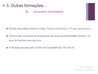 + 3. Outras formações…
                    b. … enquanto formadora




    Escola Secundária Homem Cristo, Física e Química A, 11º ano   (Set–Out 2011)


    Timor-Leste, formação de professores do curso de bacharelato noturno, na
     área de Química (Nov–Dez 2011)

    Formação prevista pelo Centro de Competências TIC da UA




                                                                     Mariana Martinho
                                                               SIME (2ºano) - 24.02.2012
 