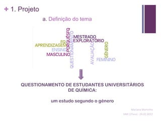 + 1. Projeto
               a. Definição do tema




     QUESTIONAMENTO DE ESTUDANTES UNIVERSITÁRIOS
                     DE QUÍMICA:

                  um estudo segundo o género
                                                     Mariana Martinho
                                               SIME (2ºano) - 24.02.2012
 