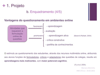 + 1. Projeto
                       b. Enquadramento (4/5)

 Vantagens do questionamento em ambientes online

                              favorecem     - aprendizagem
      Atividades que
       requerem a                         - avaliação
       formulação
         online de             promovem      - aprendizagem ativa        (Barak & Rafaeli, 2004)

         questões                          - crítica construtiva

                                           - partilha de conhecimentos


 O estímulo ao questionamento dos estudantes, através dos recursos multimédia online, atribuindo
 aos alunos funções de formuladores, críticos e adaptadores das questões de colegas, resulta em
 aprendizagens mais motivantes, com maior potencial cognitivo.
                                                                         (Yu et al, 2005)
                                                                                   Mariana Martinho
                                                                            SIME (2ºano) - 24.02.2012
 