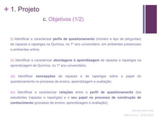 + 1. Projeto
                        c. Objetivos (1/2)


  (i) Identificar e caracterizar perfis de questionamento (número e tipo de perguntas)
  de rapazes e raparigas na Química, no 1º ano universitário, em ambientes presenciais
  e ambientes online;


  (ii) Identificar e caracterizar abordagens à aprendizagem de rapazes e raparigas na
  aprendizagem de Química, no 1º ano universitário;


  (iii) Identificar concepções de rapazes e de raparigas sobre o papel do
  questionamento no processo de ensino, aprendizagem e avaliação;


  (iv) Identificar e caracterizar relações entre o perfil de questionamento dos
  estudantes (rapazes e raparigas) e o seu papel no processo de construção de
  conhecimento (processo de ensino, aprendizagem e avaliação);

                                                                                Mariana Martinho
                                                                          SIME (2ºano) - 24.02.2012
 