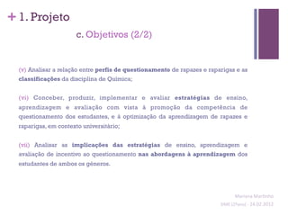 + 1. Projeto
                       c. Objetivos (2/2)


  (v) Analisar a relação entre perfis de questionamento de rapazes e raparigas e as
  classificações da disciplina de Química;


  (vi) Conceber, produzir, implementar e avaliar estratégias de ensino,
  aprendizagem e avaliação com vista à promoção da competência de
  questionamento dos estudantes, e à optimização da aprendizagem de rapazes e
  raparigas, em contexto universitário;


  (vii) Analisar as implicações das estratégias de ensino, aprendizagem e
  avaliação de incentivo ao questionamento nas abordagens à aprendizagem dos
  estudantes de ambos os géneros.




                                                                                   Mariana	
  Mar;nho	
  
                                                                         SIME	
  (2ºano)	
  -­‐	
  24.02.2012	
  
                                                                                                               	
  
 