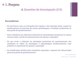 + 1. Projeto
                        d. Questões de Investigação (2/2)



  Secundárias

  •    De que forma é que as concepções dos rapazes e das raparigas sobre o papel do
       questionamento no processo de ensino, aprendizagem e avaliação condicionam os
       seus perfis de questionamento?

  •    Qual a influência que diferentes ambientes de aprendizagem (presencial ou online)
       exercem sobre o perfil de questionamento de rapazes e raparigas?

  •    De que modo a utilização de estratégias promotoras do questionamento dos
       estudantes se reflete na abordagem à aprendizagem (tendencialmente mais
       profunda ou superficial) de rapazes e raparigas?

  •    As classificações obtidas pelos estudantes (raparigas e rapazes) são influenciadas
       pelos seus perfis de questionamento?
                                                                                      Mariana	
  Mar;nho	
  
                                                                            SIME	
  (2ºano)	
  -­‐	
  24.02.2012	
  
                                                                                                                  	
  
 