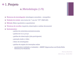 + 1. Projeto
                             e. Metodologia (1/5)


  n    Natureza da investigação: abordagem naturalista – etnográfica

  n    Unidade de estudo: uma turma de 1º ano de “STE” (EQF, QG)

  n    Método: Misto (qualitativo e quantitativo)

  n    Técnicas de recolha: inquérito, observação e análise documental

  n    Instrumentos:
               - guiões de entrevistas semiestruturadas
                - guiões de focus groups
                - grelhas de observação (não-participante)
                - gravação áudio e vídeo
                - diário do investigador
                - grelhas de registo de interações online
                -    questionário (validado e traduzido) – ASSIST (Approaches and Study Skills
                     Inventory for Students)

                                                                                              Mariana	
  Mar;nho	
  
                                                                                    SIME	
  (2ºano)	
  -­‐	
  24.02.2012	
  
                                                                                                                          	
  
 