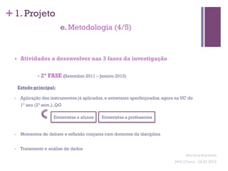 + 1. Projeto
                            e. Metodologia (4/5)



  §     Atividades a desenvolver nas 3 fases da investigação


                 - 2ª FASE (Setembro 2011 – Janeiro 2013)

        Estudo-principal:

  •      Aplicação dos instrumentos já aplicados, e entretanto aperfeiçoados, agora na UC do
         1º ano (2º sem.), QG

                         Entrevistas a alunos   Entrevistas a professores


  •      Momentos de debate e reflexão conjunta com docentes da disciplina


  •      Tratamento e análise de dados
                                                                                             Mariana	
  Mar;nho	
  
                                                                                   SIME	
  (2ºano)	
  -­‐	
  24.02.2012	
  
                                                                                                                         	
  
 