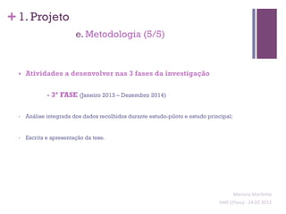 + 1. Projeto
                           e. Metodologia (5/5)



  §    Atividades a desenvolver nas 3 fases da investigação


                - 3ª FASE (Janeiro 2013 – Dezembro 2014)

  •     Análise integrada dos dados recolhidos durante estudo-piloto e estudo principal;


  •     Escrita e apresentação da tese.




                                                                                            Mariana	
  Mar;nho	
  
                                                                                  SIME	
  (2ºano)	
  -­‐	
  24.02.2012	
  
                                                                                                                        	
  
 