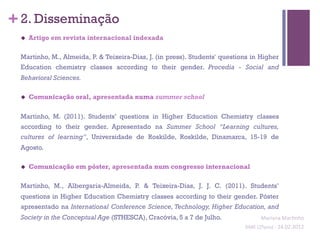 + 2. Disseminação
 u    Artigo em revista internacional indexada

 Martinho, M., Almeida, P. & Teixeira-Dias, J. (in press). Students' questions in Higher
 Education chemistry classes according to their gender. Procedia - Social and
 Behavioral Sciences.

 u    Comunicação oral, apresentada numa summer school

 Martinho, M. (2011). Students’ questions in Higher Education Chemistry classes
 according to their gender. Apresentado na Summer School “Learning cultures,
 cultures of learning”, Universidade de Roskilde, Roskilde, Dinamarca, 15-19 de
 Agosto.

 u    Comunicação em póster, apresentada num congresso internacional

 Martinho, M., Albergaria-Almeida, P. & Teixeira-Dias, J. J. C. (2011). Students’
 questions in Higher Education Chemistry classes according to their gender. Póster
 apresentado na International Conference Science, Technology, Higher Education, and
 Society in the Conceptual Age (STHESCA), Cracóvia, 5 a 7 de Julho.                   Mariana	
  Mar;nho	
  
                                                                            SIME	
  (2ºano)	
  -­‐	
  24.02.2012	
  
                                                                                                                  	
  
 