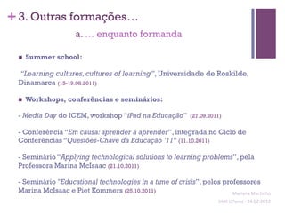 + 3. Outras formações…
                     a. … enquanto formanda

 n    Summer school:

 “Learning cultures, cultures of learning”, Universidade de Roskilde,
 Dinamarca (15-19.08.2011)

 n    Workshops, conferências e seminários:

 - Media Day do ICEM, workshop “iPad na Educação”             (27.09.2011)

 - Conferência “Em causa: aprender a aprender”, integrada no Ciclo de
 Conferências “Questões-Chave da Educação ’11” (11.10.2011)

 - Seminário “Applying technological solutions to learning problems”, pela
 Professora Marina McIsaac (21.10.2011)

 - Seminário "Educational technologies in a time of crisis”, pelos professores
 Marina McIsaac e Piet Kommers (25.10.2011)                           Mariana	
  Mar;nho	
  
                                                                        SIME	
  (2ºano)	
  -­‐	
  24.02.2012	
  
                                                                                                              	
  
 