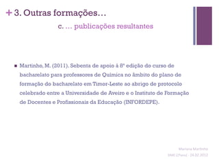 + 3. Outras formações…
                      c. … publicações resultantes




 n    Martinho, M. (2011). Sebenta de apoio à 8ª edição do curso de
       bacharelato para professores de Química no âmbito do plano de
       formação do bacharelato em Timor-Leste ao abrigo de protocolo
       celebrado entre a Universidade de Aveiro e o Instituto de Formação
       de Docentes e Profissionais da Educação (INFORDEPE).




                                                                           Mariana	
  Mar;nho	
  
                                                                 SIME	
  (2ºano)	
  -­‐	
  24.02.2012	
  
                                                                                                       	
  
 