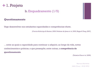 + 1. Projeto
                       b. Enquadramento (1/5)

 Questionamento

 Urge desenvolver nos estudantes capacidades e competências-chave.

                              (Cuccio-Schirripa & Steiner, 2000; Pedrosa de Jesus et al, 2003; Biggs & Tang, 2007)




 ... entre as quais a capacidade para continuar a adquirir, ao longo da vida, novos
 conhecimentos e práticas, o que pressupõe, entre outras, a competência de
 questionamento.
                                                                                        (Teixeira-Dias et al, 2009)


                                                                                                                                    	
  
                                                                                                 Mariana	
  Mar;nho	
  
                                                                                       SIME	
  (2ºano)	
  -­‐	
  24.02.2012	
  
                                                                                                                             	
  
 