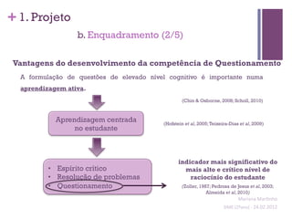 + 1. Projeto
                  b. Enquadramento (2/5)

 Vantagens do desenvolvimento da competência de Questionamento
  A formulação de questões de elevado nível cognitivo é importante numa
  aprendizagem ativa.
                                                  (Chin & Osborne, 2008; Scholl, 2010)



            Aprendizagem centrada         (Hofstein et al, 2005; Teixeira-Dias et al, 2009)
                 no estudante



                                                 indicador mais significativo do
          •  Espírito crítico                      mais alto e crítico nível de
          •  Resolução de problemas                  raciocínio do estudante
          •  Questionamento                       (Zoller, 1987; Pedrosa de Jesus et al, 2003;
                                                              Almeida et al, 2010)
                                                                                 Mariana	
  Mar;nho	
  
                                                                       SIME	
  (2ºano)	
  -­‐	
  24.02.2012	
  
                                                                                                             	
  
 