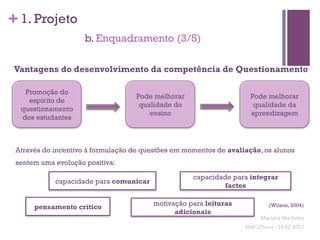 + 1. Projeto
                     b. Enquadramento (3/5)

 Vantagens do desenvolvimento da competência de Questionamento

   Promoção do
                                    Pode melhorar                     Pode melhorar
    espírito de
                                     qualidade do                      qualidade da
  questionamento
                                        ensino                        aprendizagem
  dos estudantes



 Através do incentivo à formulação de questões em momentos de avaliação, os alunos
 sentem uma evolução positiva:

                                                    capacidade para integrar
            capacidade para comunicar
                                                             factos


      pensamento crítico                 motivação para leituras                  (Wilson, 2004)
                                               adicionais
                                                                             Mariana	
  Mar;nho	
  
                                                                   SIME	
  (2ºano)	
  -­‐	
  24.02.2012	
  
                                                                                                         	
  
 