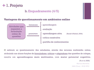 + 1. Projeto
                       b. Enquadramento (4/5)

 Vantagens do questionamento em ambientes online

                           favorecem     - aprendizagem
      Atividades que
       requerem a                        - avaliação
        formulação
         online de         promovem      - aprendizagem ativa       (Barak & Rafaeli, 2004)
         questões
                                         - crítica construtiva

                                         - partilha de conhecimentos


 O estímulo ao questionamento dos estudantes, através dos recursos multimédia online,
 atribuindo aos alunos funções de formuladores, críticos e adaptadores das questões de colegas,
 resulta em aprendizagens mais motivantes, com maior potencial cognitivo.
                                                                                           (Yu et al, 2005)
                                                                                     Mariana	
  Mar;nho	
  
                                                                           SIME	
  (2ºano)	
  -­‐	
  24.02.2012	
  
                                                                                                                 	
  
 