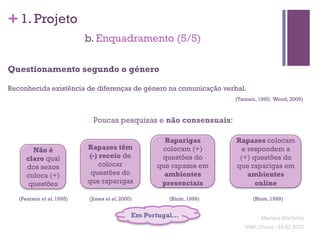 + 1. Projeto
                           b. Enquadramento (5/5)

Questionamento segundo o género

Reconhecida existência de diferenças de género na comunicação verbal.
                                                                     (Tannen, 1990; Wood, 2009)



                            Poucas pesquisas e não consensuais:

                                                     Raparigas       Rapazes colocam
        Não é              Rapazes têm              colocam (+)        e respondem a
      claro qual           (-) receio de            questões do       (+) questões do
      dos sexos                colocar             que rapazes em    que raparigas em
      coloca (+)            questões do              ambientes           ambientes
       questões            que raparigas            presenciais            online

   (Pearson et al, 1995)   (Jones et al, 2000)        (Blum, 1999)           (Blum, 1999)


                                             Em Portugal…                         Mariana	
  Mar;nho	
  
                                                                        SIME	
  (2ºano)	
  -­‐	
  24.02.2012	
  
                                                                                                              	
  
 