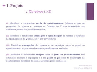 + 1. Projeto
                      c. Objetivos (1/2)


  (i) Identificar e caracterizar perfis de questionamento (número e tipo de
  perguntas) de rapazes e raparigas na Química, no 1º ano universitário, em
  ambientes presenciais e ambientes online;


  (ii) Identificar e caracterizar abordagens à aprendizagem de rapazes e raparigas
  na aprendizagem de Química, no 1º ano universitário;


  (iii) Identificar concepções de rapazes e de raparigas sobre o papel do
  questionamento no processo de ensino, aprendizagem e avaliação;


  (iv) Identificar e caracterizar relações entre o perfil de questionamento dos
  estudantes (rapazes e raparigas) e o seu papel no processo de construção de
  conhecimento (processo de ensino, aprendizagem e avaliação);

                                                                                 Mariana	
  Mar;nho	
  
                                                                       SIME	
  (2ºano)	
  -­‐	
  24.02.2012	
  
                                                                                                             	
  
 