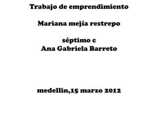 Trabajo de emprendimiento

  Mariana mejía restrepo

       séptimo c
  Ana Gabriela Barreto




 medellin,15 marzo 2012
 