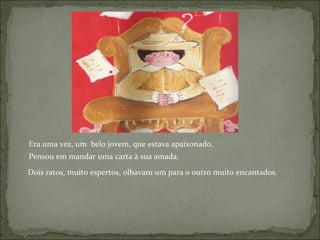 Era uma vez, um  belo jovem, que estava apaixonado.  Pensou em mandar uma carta à sua amada. Dois ratos, muito espertos, olhavam um para o outro muito encantados. 