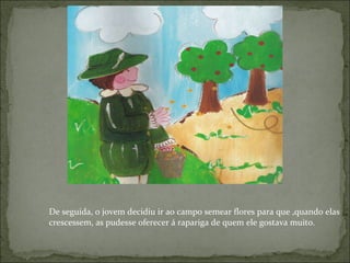 De seguida, o jovem decidiu ir ao campo semear flores para que ,quando elas crescessem, as pudesse oferecer á rapariga de quem ele gostava muito. 