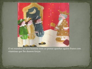 O rei mandou os seus homens irem ao pomar apanhar agulns frutos com vitaminas que lhe dessem forças. 