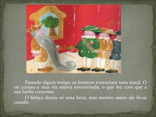 Passado algum tempo os homens trouxeram uma maçã. O rei comeu-a mas ela estava envenenada, o que fez com que a sua barba crescesse.  O feitiço durou só uma hora, mas mesmo assim ele ficou curado. 