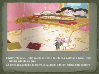 Finalmente o seu  filho casou-se e teve dois filhos: Estêvão e Nicol, duas crianças muito alegres. Os ratos apaixonados também se casaram, e foram felizes para sempre. 