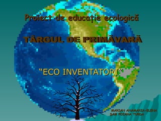 “ ECO INVENTATORI ” TÂRGUL DE PRIMĂVARĂ MARIAN ANAMARIA -ELENA ŞAM POIANA TURDA Proiect   de educa ţie  ecologic ă  