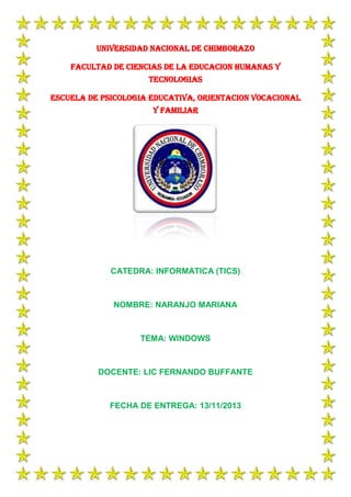 UNIVERSIDAD NACIONAL DE CHIMBORAZO
FACULTAD DE CIENCIAS DE LA EDUCACION HUMANAS Y
TECNOLOGIAS
ESCUELA DE PSICOLOGIA EDUCATIVA, ORIENTACION VOCACIONAL
Y FAMILIAR

CATEDRA: INFORMATICA (TICS)

NOMBRE: NARANJO MARIANA

TEMA: WINDOWS

DOCENTE: LIC FERNANDO BUFFANTE

FECHA DE ENTREGA: 13/11/2013

 