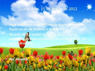 Quarta-feira, 15 de Março de 2012

• Olá…
• Hoje estivemos a ver o filme da Marie Antoinette,
  fiquei ao pé da Vanessa e do Afonso.
• Na aula de E.V sentei-me ao pé da Susana e
  estivemos as duas a trabalhar e a ouvir musica, foi
  muito divertido.



• Até amanhã
 