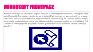 MICROSOFT FRONTPAGE
Microsoft FrontPage fue un editor de páginas web para el sistema operativo Windows. Formó parte de la
suite Microsoft Office. Muchos consideran que el código HTML generado por esta aplicación es un poco
descuidado y muchas veces reiterativo, especialmente en versiones antiguas. Como un ejemplo de esto,
cabe señalar que la aplicación inserta todavía la etiqueta font, declarada obsoleta por la World Wide Web
Consortium. Otro ejemplo es que posee funciones que sólo son válidas en Internet Explorer (como los
WebBots).
 