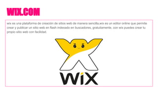 WIX.COM
wix es una plataforma de creación de sitios web de manera sencilla,wix es un editor online que permite
crear y publicar un sitio web en flash indexado en buscadores, gratuitamente, con wix puedes crear tu
propio sitio web con facilidad.
 