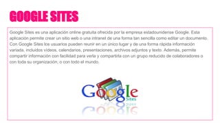 GOOGLE SITES
Google Sites es una aplicación online gratuita ofrecida por la empresa estadounidense Google. Esta
aplicación permite crear un sitio web o una intranet de una forma tan sencilla como editar un documento.
Con Google Sites los usuarios pueden reunir en un único lugar y de una forma rápida información
variada, incluidos vídeos, calendarios, presentaciones, archivos adjuntos y texto. Además, permite
compartir información con facilidad para verla y compartirla con un grupo reducido de colaboradores o
con toda su organización, o con todo el mundo.
 