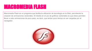MACROMEDIA FLASH
Macromedia Flash es un programa que facilita la utilización de tecnología en la Web, permitiendo la
creación de animaciones vectoriales. El interés en el uso de gráficos vectoriales es que éstos permiten
llevar a cabo animaciones de poco peso, es decir, que tardan poco tiempo en ser cargadas por el
navegador.
 