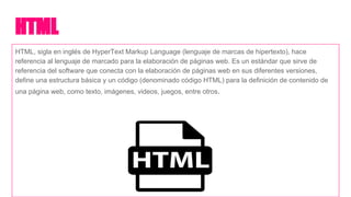 HTML
HTML, sigla en inglés de HyperText Markup Language (lenguaje de marcas de hipertexto), hace
referencia al lenguaje de marcado para la elaboración de páginas web. Es un estándar que sirve de
referencia del software que conecta con la elaboración de páginas web en sus diferentes versiones,
define una estructura básica y un código (denominado código HTML) para la definición de contenido de
una página web, como texto, imágenes, videos, juegos, entre otros.
 