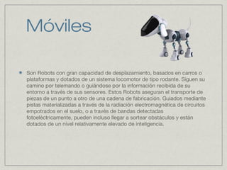 Móviles
Son Robots con gran capacidad de desplazamiento, basados en carros o
plataformas y dotados de un sistema locomotor de tipo rodante. Siguen su
camino por telemando o guiándose por la información recibida de su
entorno a través de sus sensores. Estos Robots aseguran el transporte de
piezas de un punto a otro de una cadena de fabricación. Guiados mediante
pistas materializadas a través de la radiación electromagnética de circuitos
empotrados en el suelo, o a través de bandas detectadas
fotoeléctricamente, pueden incluso llegar a sortear obstáculos y están
dotados de un nivel relativamente elevado de inteligencia.
 