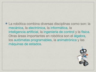 La robótica combina diversas disciplinas como son: la
mecánica, la electrónica, la informática, la
inteligencia artificial, la ingeniería de control y la física.
Otras áreas importantes en robótica son el álgebra,
los autómatas programables, la animatrónica y las
máquinas de estados.
 