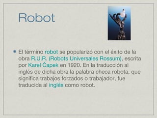 Robot
El término robot se popularizó con el éxito de la
obra R.U.R. (Robots Universales Rossum), escrita
por Karel apekČ en 1920. En la traducción al
inglés de dicha obra la palabra checa robota, que
significa trabajos forzados o trabajador, fue
traducida al inglés como robot.
 