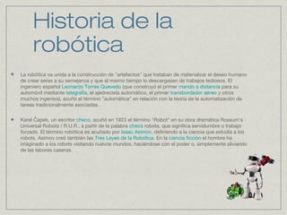 Historia de la
robótica
La robótica va unida a la construcción de "artefactos" que trataban de materializar el deseo humano
de crear seres a su semejanza y que al mismo tiempo lo descargasen de trabajos tediosos. El
ingeniero español Leonardo Torres Quevedo (que construyó el primer mando a distancia para su
automóvil mediante telegrafía, el ajedrecista automático, el primer transbordador aéreo y otros
muchos ingenios), acuñó el término "automática" en relación con la teoría de la automatización de
tareas tradicionalmente asociadas.
Karel apek, un escritorČ checo, acuñó en 1923 el término "Robot" en su obra dramática Rossum's
Universal Robots / R.U.R., a partir de la palabra checa robota, que significa servidumbre o trabajo
forzado. El término robótica es acuñado por Isaac Asimov, definiendo a la ciencia que estudia a los
robots. Asimov creó también las Tres Leyes de la Robótica. En la ciencia ficción el hombre ha
imaginado a los robots visitando nuevos mundos, haciéndose con el poder o, simplemente aliviando
de las labores caseras.
 
