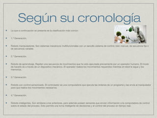 Según su cronología
La que a continuación se presenta es la clasificación más común:
1.ª Generación.
Robots manipuladores. Son sistemas mecánicos multifuncionales con un sencillo sistema de control, bien manual, de secuencia fija o
de secuencia variable.
2.ª Generación.
Robots de aprendizaje. Repiten una secuencia de movimientos que ha sido ejecutada previamente por un operador humano. El modo
de hacerlo es a través de un dispositivo mecánico. El operador realiza los movimientos requeridos mientras el robot le sigue y los
memoriza.
3.ª Generación.
Robots con control sensorizado. El controlador es una computadora que ejecuta las órdenes de un programa y las envía al manipulador
para que realice los movimientos necesarios.
4.ª Generación.
Robots inteligentes. Son similares a los anteriores, pero además poseen sensores que envían información a la computadora de control
sobre el estado del proceso. Esto permite una toma inteligente de decisiones y el control del proceso en tiempo real.
 