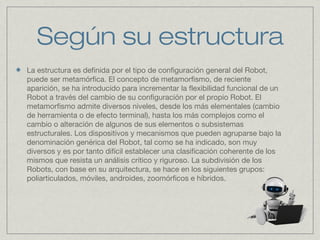 Según su estructura
La estructura es definida por el tipo de configuración general del Robot,
puede ser metamórfica. El concepto de metamorfismo, de reciente
aparición, se ha introducido para incrementar la flexibilidad funcional de un
Robot a través del cambio de su configuración por el propio Robot. El
metamorfismo admite diversos niveles, desde los más elementales (cambio
de herramienta o de efecto terminal), hasta los más complejos como el
cambio o alteración de algunos de sus elementos o subsistemas
estructurales. Los dispositivos y mecanismos que pueden agruparse bajo la
denominación genérica del Robot, tal como se ha indicado, son muy
diversos y es por tanto difícil establecer una clasificación coherente de los
mismos que resista un análisis crítico y riguroso. La subdivisión de los
Robots, con base en su arquitectura, se hace en los siguientes grupos:
poliarticulados, móviles, androides, zoomórficos e híbridos.
 