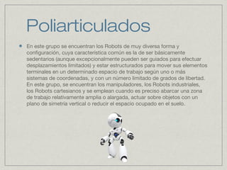 Poliarticulados
En este grupo se encuentran los Robots de muy diversa forma y
configuración, cuya característica común es la de ser básicamente
sedentarios (aunque excepcionalmente pueden ser guiados para efectuar
desplazamientos limitados) y estar estructurados para mover sus elementos
terminales en un determinado espacio de trabajo según uno o más
sistemas de coordenadas, y con un número limitado de grados de libertad.
En este grupo, se encuentran los manipuladores, los Robots industriales,
los Robots cartesianos y se emplean cuando es preciso abarcar una zona
de trabajo relativamente amplia o alargada, actuar sobre objetos con un
plano de simetría vertical o reducir el espacio ocupado en el suelo.
 