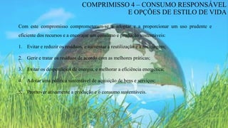 Com este compromisso comprometeram-se a adoptar e a proporcionar um uso prudente e
eficiente dos recursos e a encorajar um consumo e produção sustentáveis:
1. Evitar e reduzir os resíduos, e aumentar a reutilização e a reciclagem;
2. Gerir e tratar os resíduos de acordo com as melhores práticas;
3. Evitar os desperdícios de energia, e melhorar a eficiência energética;
4. Adotar uma política sustentável de aquisição de bens e serviços;
5. Promover ativamente a produção e o consumo sustentáveis.
COMPRIMISSO 4 – CONSUMO RESPONSÁVEL
E OPÇÕES DE ESTILO DE VIDA
 