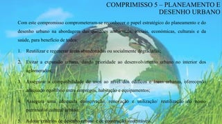 Com este compromisso comprometeram-se reconhecer o papel estratégico do planeamento e do
desenho urbano na abordagem das questões ambientais, sociais, económicas, culturais e da
saúde, para benefício de todos:
1. Reutilizar e regenerar áreas abandonadas ou socialmente degradadas;
2. Evitar a expansão urbana, dando prioridade ao desenvolvimento urbano no interior dos
aglomerados;
3. Assegurar a compatibilidade de usos ao nível dos edifícos e áreas urbanas, oferecendo
adequado equilíbrio entre empregos, habitação e equipamentos;
4. Assegura uma adequada conservação, renovação e utilização/ reutilização do nosso
património cultural urbano;
5. Adotar critérios de desenho urbano e de construção sustentáveis.
COMPRIMISSO 5 – PLANEAMENTO E
DESENHO URBANO
 
