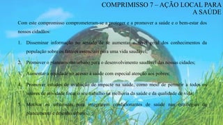 Com este compromisso comprometeram-se a proteger e a promover a saúde e o bem-estar dos
nossos cidadãos:
1. Disseminar informação no sentido de se aumentar o nível geral dos conhecimentos da
população sobre os fatores essenciais para uma vida saudável;
2. Promover o planeamento urbano para o desenvolvimento saudável das nossas cidades;
3. Aumentar a equidade no acesso à saúde com especial atenção aos pobres;
4. Promover estudos de avaliação de impacte na saúde, como meio de permitir a todos os
setores de atividade focar o seu trabalho na melhoria da saúde e da qualidade de vida;
5. Motivar os urbanistas para integrarem condicionantes de saúde nas estratégias de
planeamento e desenho urbano.
COMPRIMISSO 7 – AÇÃO LOCAL PARA
A SAÚDE
 