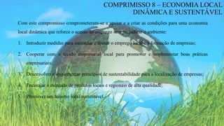 Com este compromisso comprometeram-se a apoiar e a criar as condições para uma economia
local dinâmica que reforce o acesso ao emprego sem prejudicar o ambiente:
1. Introduzir medidas para estimular e apoiar o emprego local e a formação de empresas;
2. Cooperar com o tecido empresarial local para promover e implementar boas práticas
empresariais;
3. Desenvolver e implementar princípios de sustentabilidade para a localização de empresas;
4. Encorajar o mercado de produtos locais e regionais de alta qualidade;
5. Promover um turismo local sustentável.
COMPRIMISSO 8 – ECONOMIA LOCAL
DINÂMICA E SUSTENTÁVEL
 