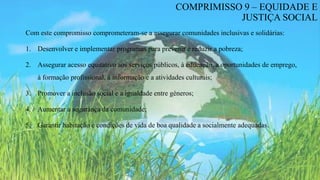Com este compromisso comprometeram-se a assegurar comunidades inclusivas e solidárias:
1. Desenvolver e implementar programas para prevenir e reduzir a pobreza;
2. Assegurar acesso equitativo aos serviços públicos, à educação, a oportunidades de emprego,
à formação profissional, à informação e a atividades culturais;
3. Promover a inclusão social e a igualdade entre géneros;
4. Aumentar a segurança da comunidade;
5. Garantir habitação e condições de vida de boa qualidade a socialmente adequadas.
COMPRIMISSO 9 – EQUIDADE E
JUSTIÇA SOCIAL
 